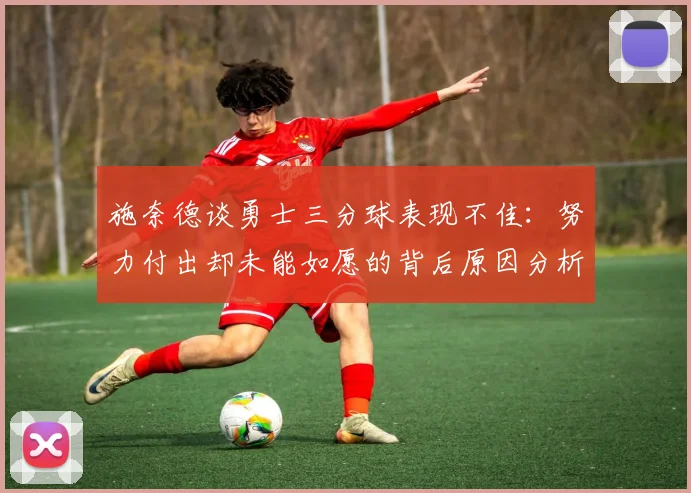 施奈德谈勇士三分球表现不佳：努力付出却未能如愿的背后原因分析