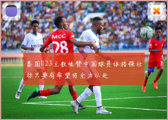 泰国U23主教练赞中国球员体格强壮称只要有希望将全力以赴