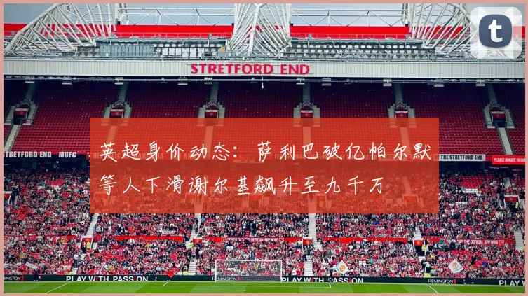 英超身价动态：萨利巴破亿帕尔默等人下滑谢尔基飙升至九千万