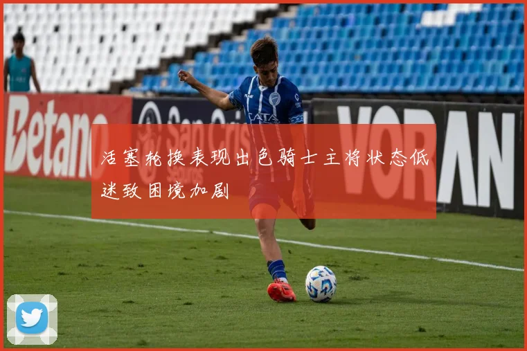 活塞轮换表现出色骑士主将状态低迷致困境加剧