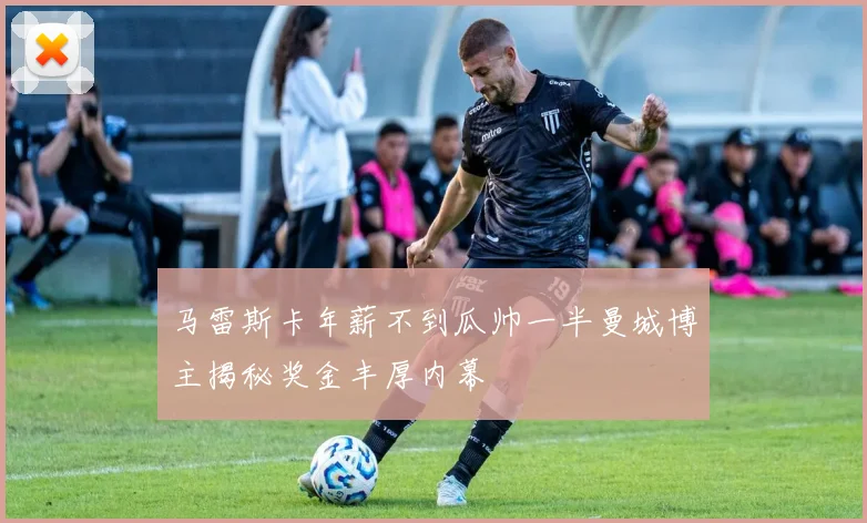马雷斯卡年薪不到瓜帅一半曼城博主揭秘奖金丰厚内幕