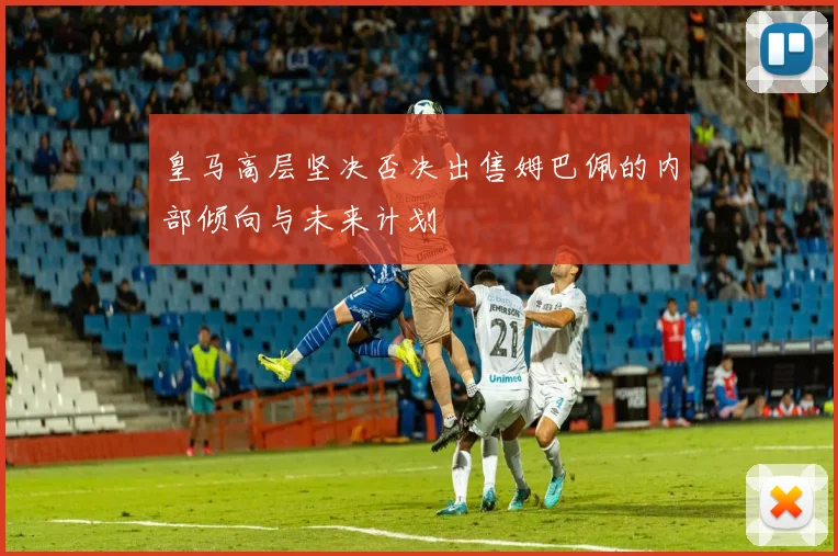 皇马高层坚决否决出售姆巴佩的内部倾向与未来计划