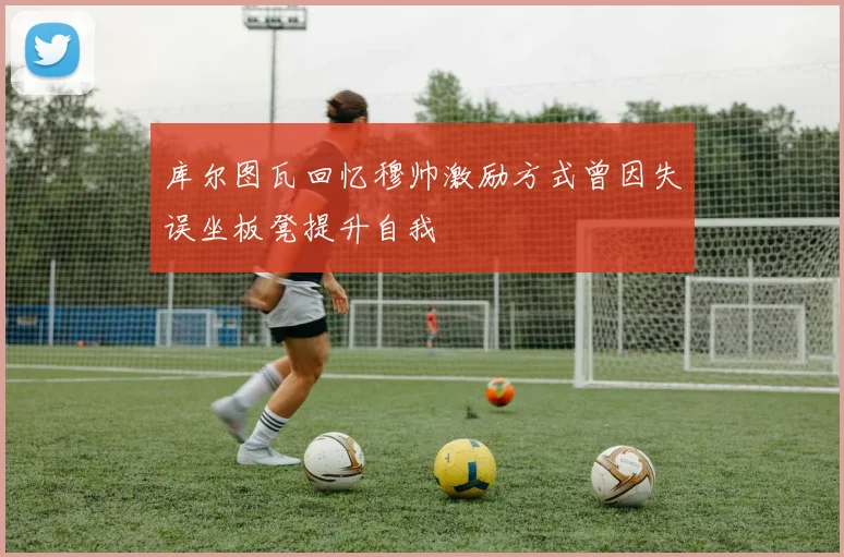 库尔图瓦回忆穆帅激励方式曾因失误坐板凳提升自我