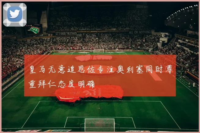 皇马无意追恩佐专注奥利塞同时尊重拜仁态度明确