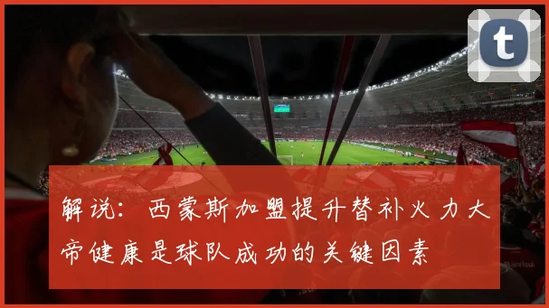 解说：西蒙斯加盟提升替补火力大帝健康是球队成功的关键因素