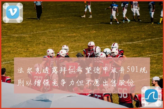 法尔克透露拜仁希望德甲放弃501规则以增强竞争力但不愿出售股份