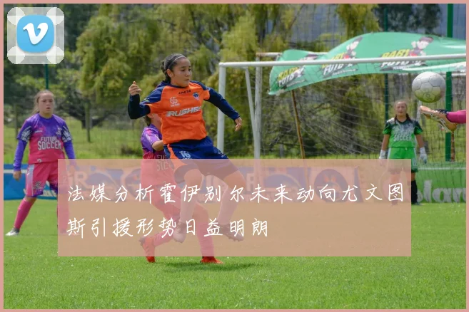法媒分析霍伊别尔未来动向尤文图斯引援形势日益明朗