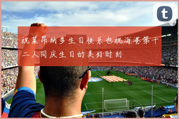 祝莱昂纳多生日快乐也祝海港第十二人同庆生日的美好时刻
