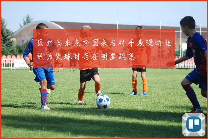 贝尔戈米点评国米与对手表现均佳认为失球时存在明显疏忽