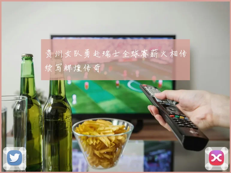 贵州女队勇赴瑞士全球赛薪火相传续写辉煌传奇