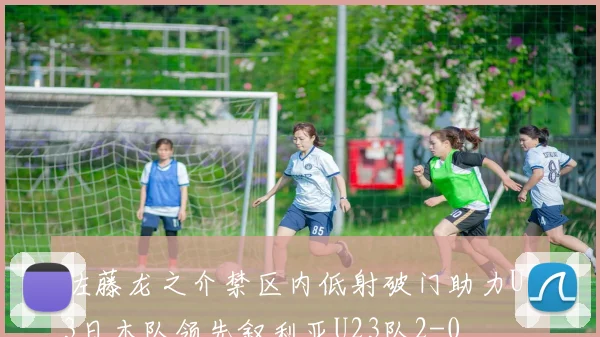 佐藤龙之介禁区内低射破门助力U23日本队领先叙利亚U23队2-0