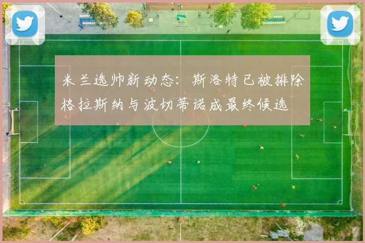 米兰选帅新动态：斯洛特已被排除格拉斯纳与波切蒂诺成最终候选