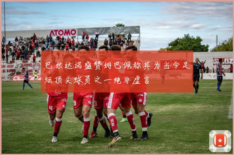 巴尔达诺盛赞姆巴佩称其为当今足坛顶尖球员之一绝非虚言