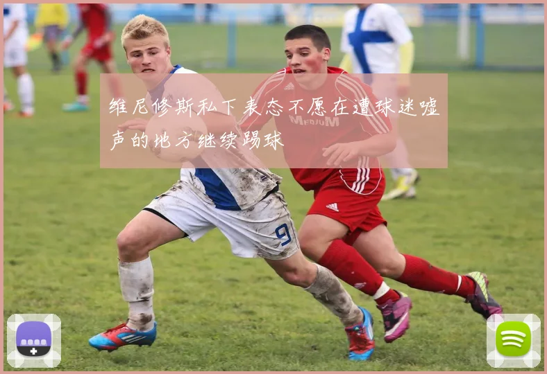 维尼修斯私下表态不愿在遭球迷嘘声的地方继续踢球