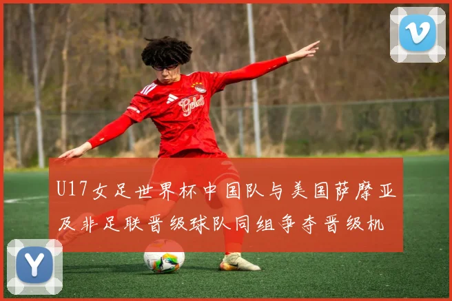 U17女足世界杯中国队与美国萨摩亚及非足联晋级球队同组争夺晋级机会