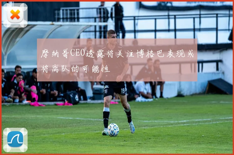 摩纳哥CEO透露将关注博格巴表现或将离队的可能性