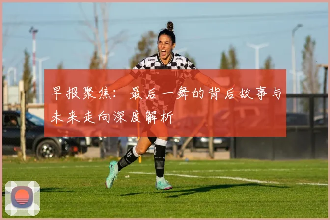 早报聚焦：最后一舞的背后故事与未来走向深度解析