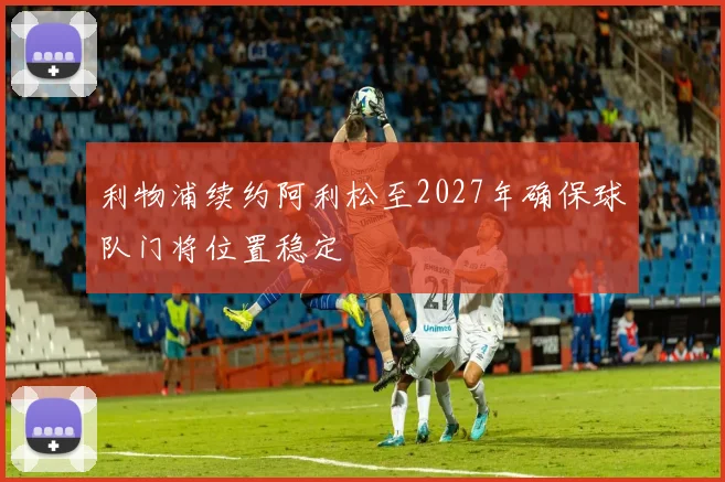 利物浦续约阿利松至2027年确保球队门将位置稳定