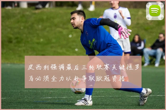 皮西利强调最后三轮联赛关键性罗马必须全力以赴争取欧冠资格
