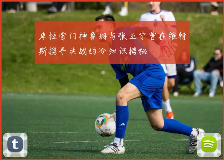 库拉索门神鲁姆与张玉宁曾在维特斯携手共战的冷知识揭秘