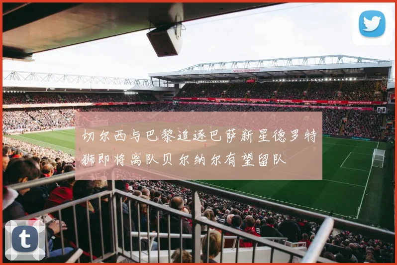 切尔西与巴黎追逐巴萨新星德罗特狮即将离队贝尔纳尔有望留队