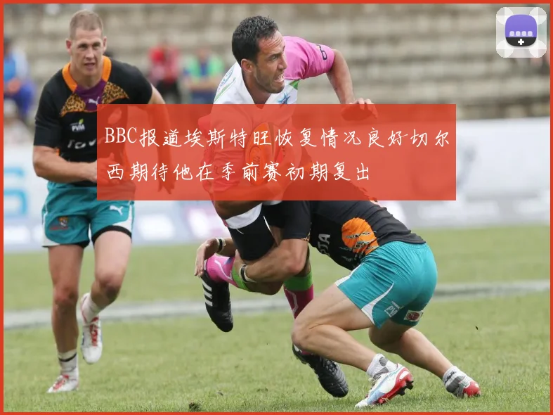 BBC报道埃斯特旺恢复情况良好切尔西期待他在季前赛初期复出