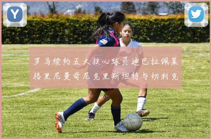 罗马续约五大核心球员迪巴拉佩莱格里尼曼奇尼克里斯坦特与切利克共创未来