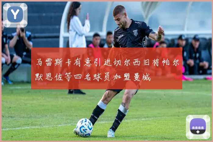 马雷斯卡有意引进切尔西旧将帕尔默恩佐等四名球员加盟曼城