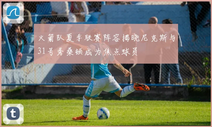 火箭队夏季联赛阵容揭晓尼克斯与31号秀桑顿成为焦点球员