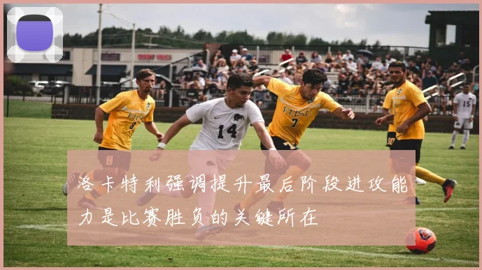 洛卡特利强调提升最后阶段进攻能力是比赛胜负的关键所在