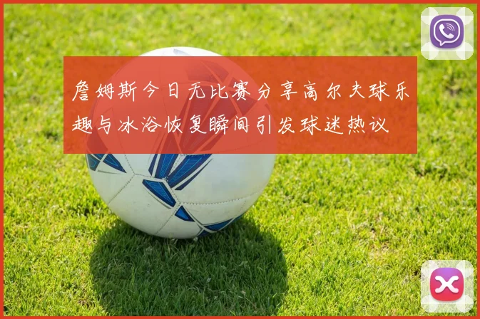 詹姆斯今日无比赛分享高尔夫球乐趣与冰浴恢复瞬间引发球迷热议